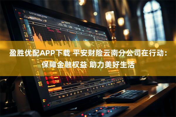 盈胜优配APP下载 平安财险云南分公司在行动：保障金融权益 助力美好生活