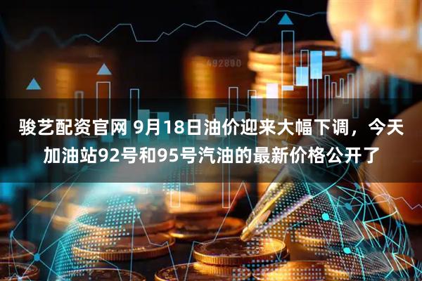 骏艺配资官网 9月18日油价迎来大幅下调，今天加油站92号和95号汽油的最新价格公开了