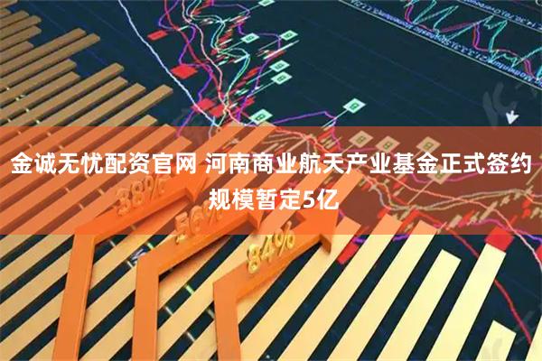 金诚无忧配资官网 河南商业航天产业基金正式签约 规模暂定5亿