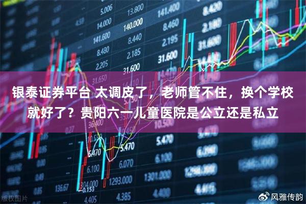 银泰证券平台 太调皮了,老师管不住,换个学校就好了?贵阳六一儿童医院是公立还是私立