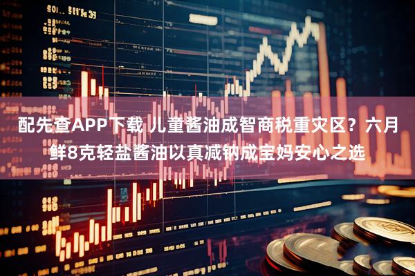 配先查APP下载 儿童酱油成智商税重灾区?六月鲜8克轻盐酱油以真减钠成宝妈安心之选