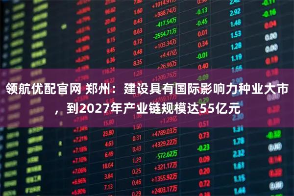 领航优配官网 郑州：建设具有国际影响力种业大市，到2027年产业链规模达55亿元