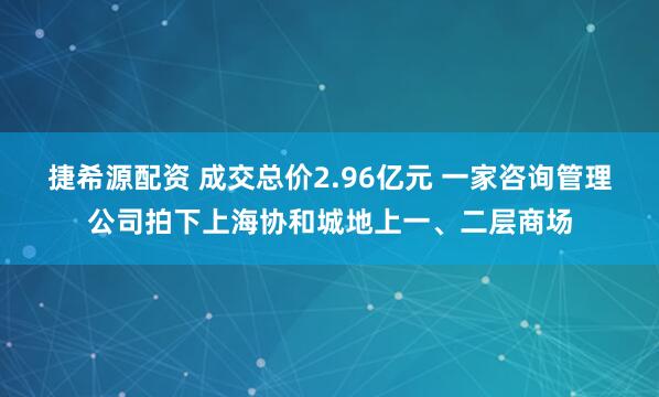 捷希源配资 成交总价2.96亿元 一家咨询管理公司拍下上海协和城地上一、二层商场