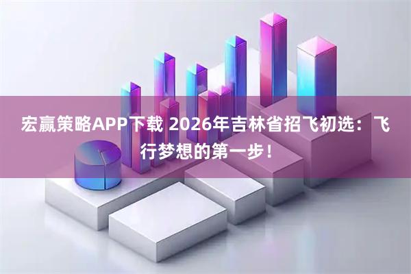 宏赢策略APP下载 2026年吉林省招飞初选：飞行梦想的第一步！