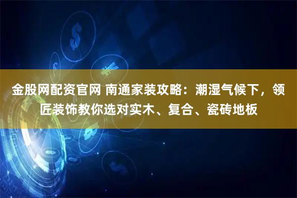 金股网配资官网 南通家装攻略：潮湿气候下，领匠装饰教你选对实木、复合、瓷砖地板