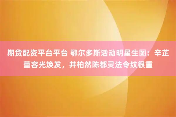 期货配资平台平台 鄂尔多斯活动明星生图：辛芷蕾容光焕发，井柏然陈都灵法令纹很重