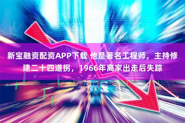 新宝融资配资APP下载 他是著名工程师,主持修建二十四道拐,1966年离家出走后失踪