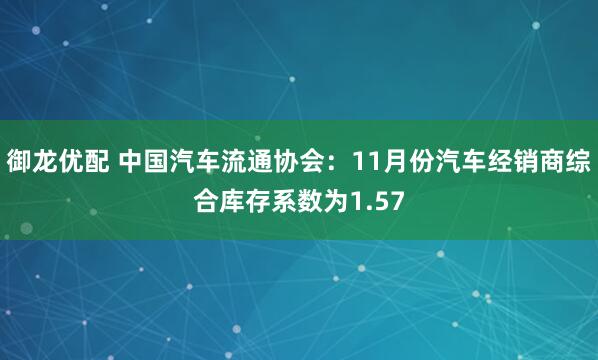 御龙优配 中国汽车流通协会：11月份汽车经销商综合库存系数为1.57