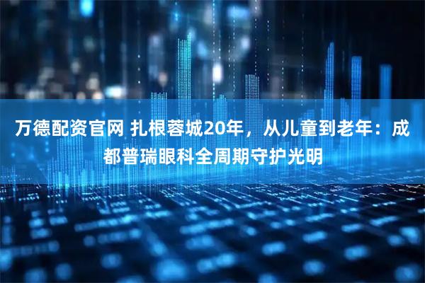 万德配资官网 扎根蓉城20年,从儿童到老年:成都普瑞眼科全周期守护光明