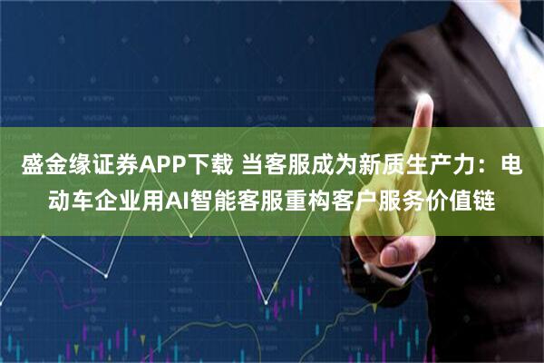 盛金缘证券APP下载 当客服成为新质生产力：电动车企业用AI智能客服重构客户服务价值链