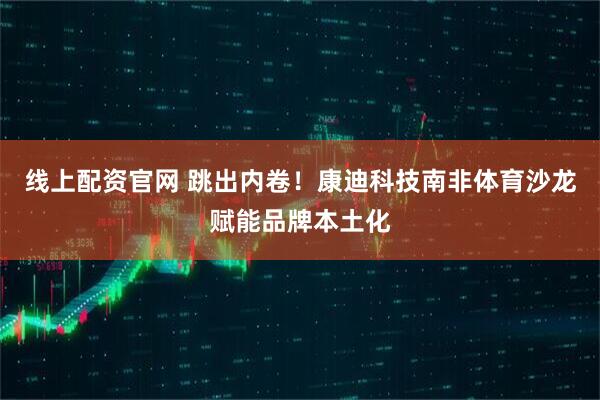 线上配资官网 跳出内卷！康迪科技南非体育沙龙赋能品牌本土化