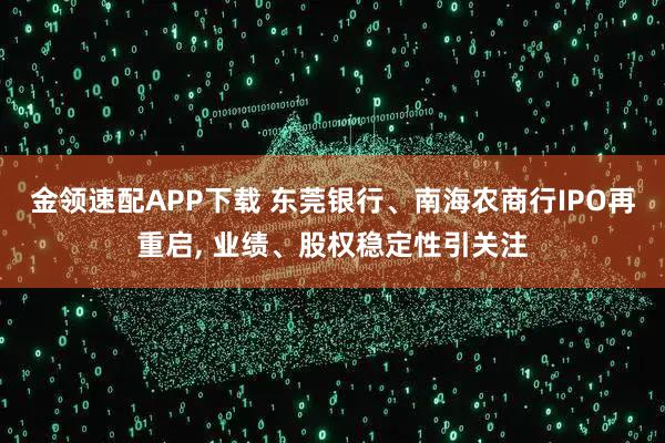 金领速配APP下载 东莞银行、南海农商行IPO再重启, 业绩、股权稳定性引关注