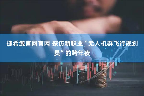 捷希源官网官网 探访新职业“无人机群飞行规划员”的跨年夜