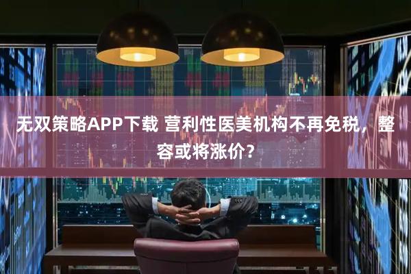 无双策略APP下载 营利性医美机构不再免税，整容或将涨价？