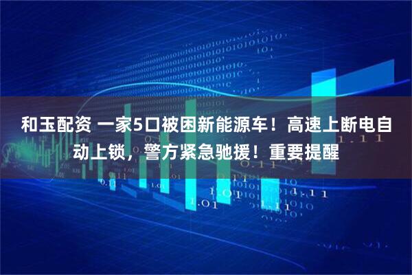 和玉配资 一家5口被困新能源车！高速上断电自动上锁，警方紧急驰援！重要提醒