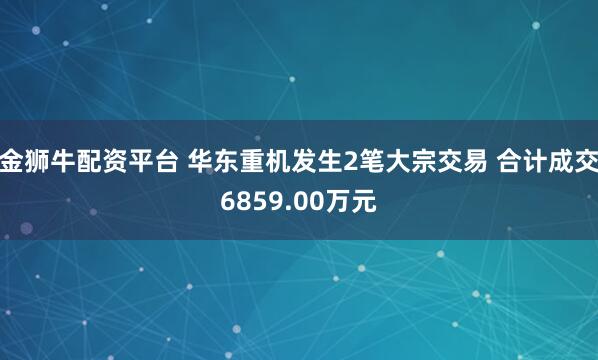 金狮牛配资平台 华东重机发生2笔大宗交易 合计成交6859.00万元