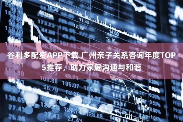 谷利多配资APP下载 广州亲子关系咨询年度TOP5推荐，助力家庭沟通与和谐