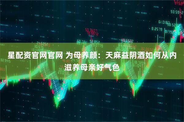 星配资官网官网 为母养颜：天麻益阴酒如何从内滋养母亲好气色