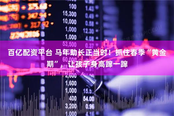 百亿配资平台 马年助长正当时！抓住春季“黄金期”，让孩子身高蹿一蹿