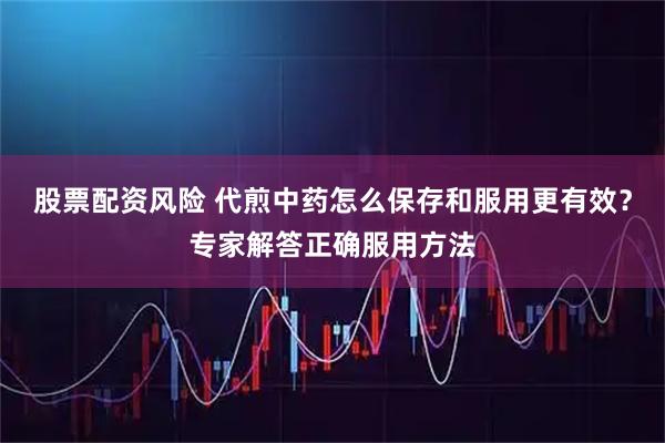 股票配资风险 代煎中药怎么保存和服用更有效？专家解答正确服用方法