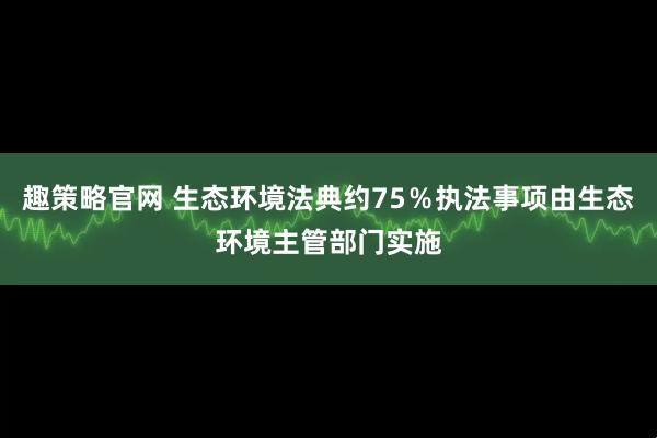 趣策略官网 生态环境法典约75％执法事项由生态环境主管部门实施