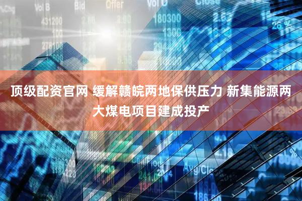 顶级配资官网 缓解赣皖两地保供压力 新集能源两大煤电项目建成投产