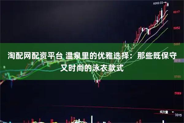淘配网配资平台 温泉里的优雅选择：那些既保守又时尚的泳衣款式