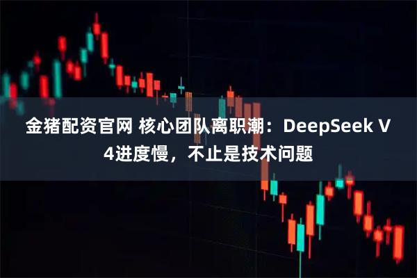金猪配资官网 核心团队离职潮：DeepSeek V4进度慢，不止是技术问题