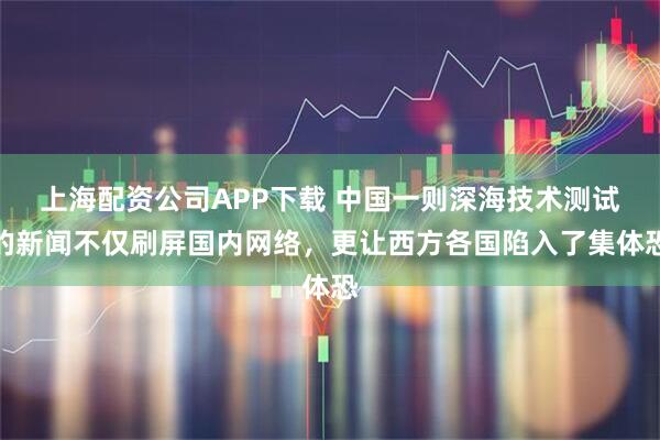 上海配资公司APP下载 中国一则深海技术测试的新闻不仅刷屏国内网络，更让西方各国陷入了集体恐