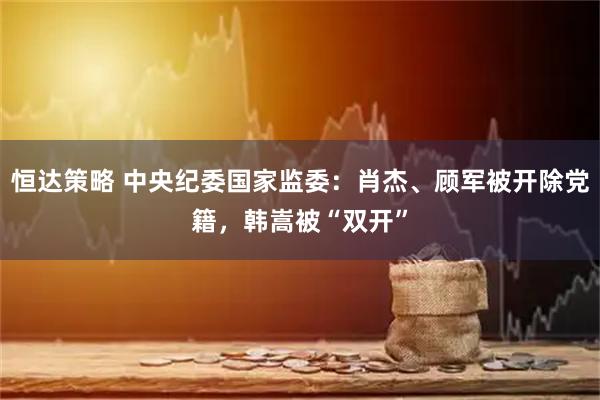 恒达策略 中央纪委国家监委：肖杰、顾军被开除党籍，韩嵩被“双开”