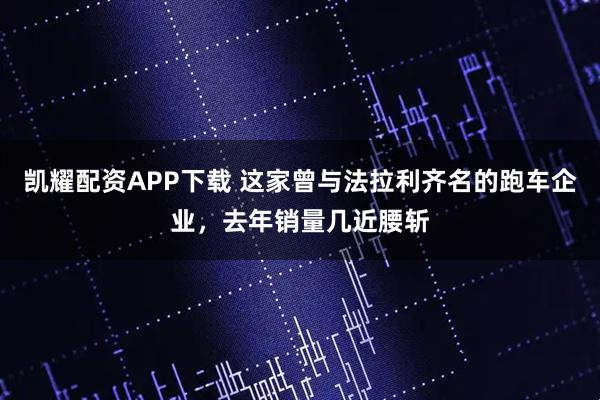 凯耀配资APP下载 这家曾与法拉利齐名的跑车企业，去年销量几近腰斩