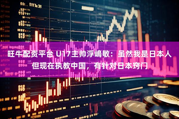 旺牛配资平台 U17主帅浮嶋敏：虽然我是日本人但现在执教中国，有针对日本窍门