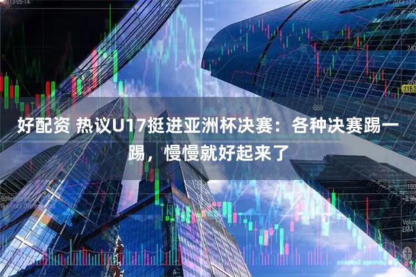 好配资 热议U17挺进亚洲杯决赛：各种决赛踢一踢，慢慢就好起来了