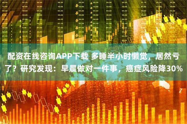 配资在线咨询APP下载 多睡半小时懒觉，居然亏了？研究发现：早晨做对一件事，癌症风险降30%