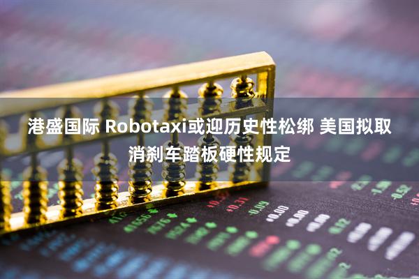 港盛国际 Robotaxi或迎历史性松绑 美国拟取消刹车踏板硬性规定