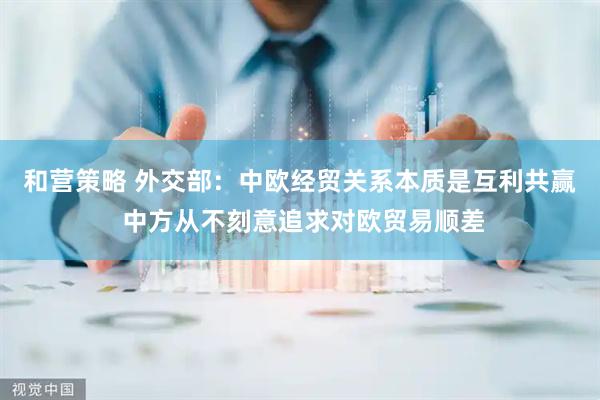 和营策略 外交部:中欧经贸关系本质是互利共赢 中方从不刻意追求对欧贸易顺差