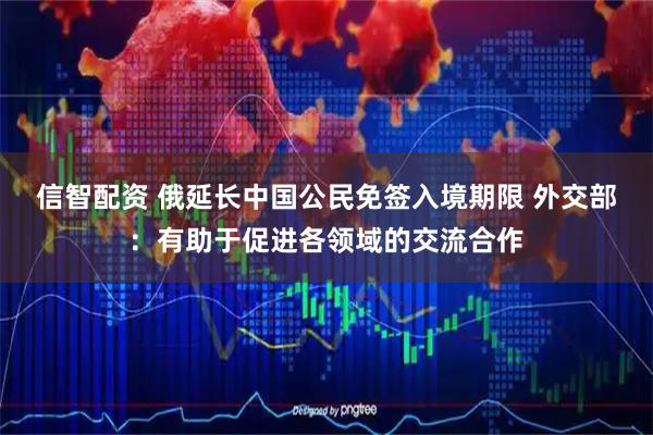 信智配资 俄延长中国公民免签入境期限 外交部：有助于促进各领域的交流合作