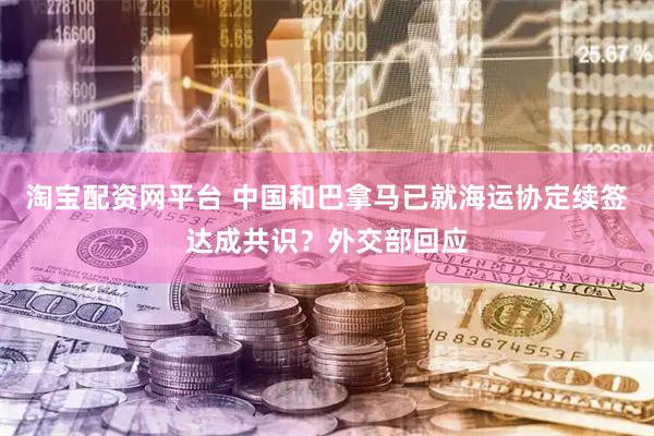 淘宝配资网平台 中国和巴拿马已就海运协定续签达成共识？外交部回应