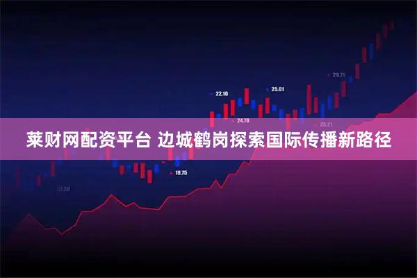 莱财网配资平台 边城鹤岗探索国际传播新路径