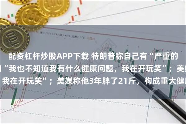 配资杠杆炒股APP下载 特朗普称自己有“严重的健康问题”，又马上改口“我也不知道我有什么健康问题，我在开玩笑”；美媒称他3年胖了21斤，构成重大健康风险